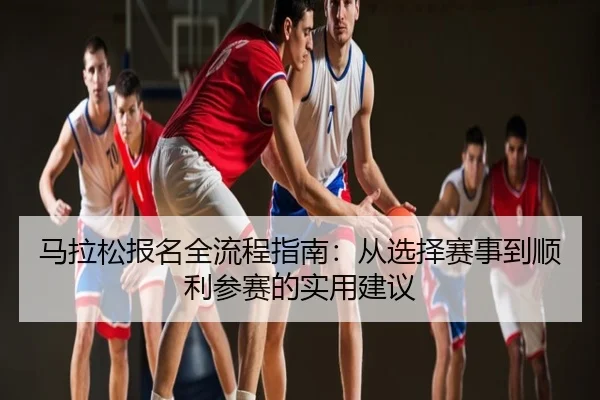 马拉松报名全流程指南：从选择赛事到顺利参赛的实用建议