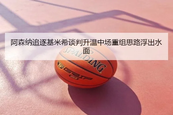 阿森纳追逐基米希谈判升温中场重组思路浮出水面