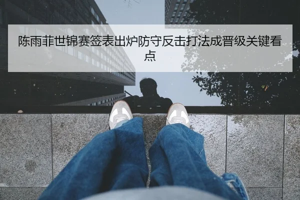 陈雨菲世锦赛签表出炉防守反击打法成晋级关键看点