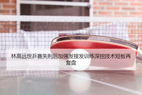 林高远世乒赛失利后加强发接发训练深挖技术短板再复盘