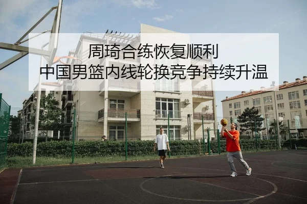周琦合练恢复顺利 中国男篮内线轮换竞争持续升温