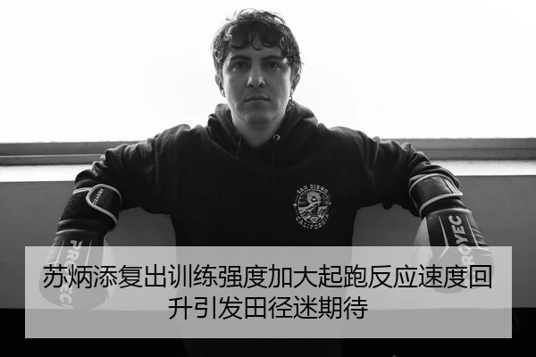苏炳添复出训练强度加大起跑反应速度回升引发田径迷期待