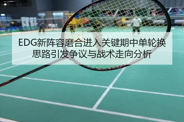 EDG新阵容磨合进入关键期中单轮换思路引发争议与战术走向分析